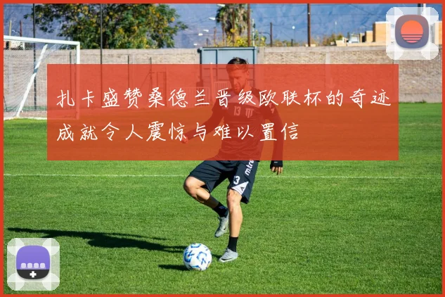 扎卡盛赞桑德兰晋级欧联杯的奇迹成就令人震惊与难以置信